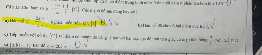 in hộc sinh lớp 12A có điểm trung bình môn Toán cuối năm ít phân tán hơn lớp 12B.
Câu 13. Cho hàm số y= (2x+1)/x-1  (C). Các mệnh đề sau đúng hay sai?
a) Hàm số y= (2x+1)/x-1  nghịch biến trên R| 1 b) Hàm số đã cho có hai điểm cực trị.
c) Tiếp tuyến với đồ thị (C) tại điểm có hoành độ bằng 2 tạo với hai trục tọa độ một tam giác có diện tích bằng  a/b  (với a,b∈ N
và (a;b)=1). Khi đó a-20b=1. 
Câu 14. Cho hàm số bậc ba y=f(x) ax^(12)