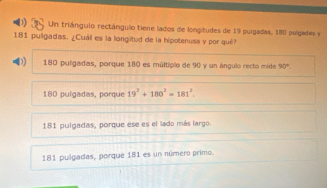 Un triángulo rectángulo tiene lados de longitudes de 19 pulgadas, 180 pulgadas y
181 pulgadas. ¿Cuál es la longitud de la hipotenusa y por qué?
) 180 pulgadas, porque 180 es múltiplo de 90 y un ángulo recto mide 90°.
180 pulgadas, porque 19^2+180^2=181^2.
181 pulgadas, porque ese es el lado más largo.
181 pulgadas, porque 181 es un número primo.