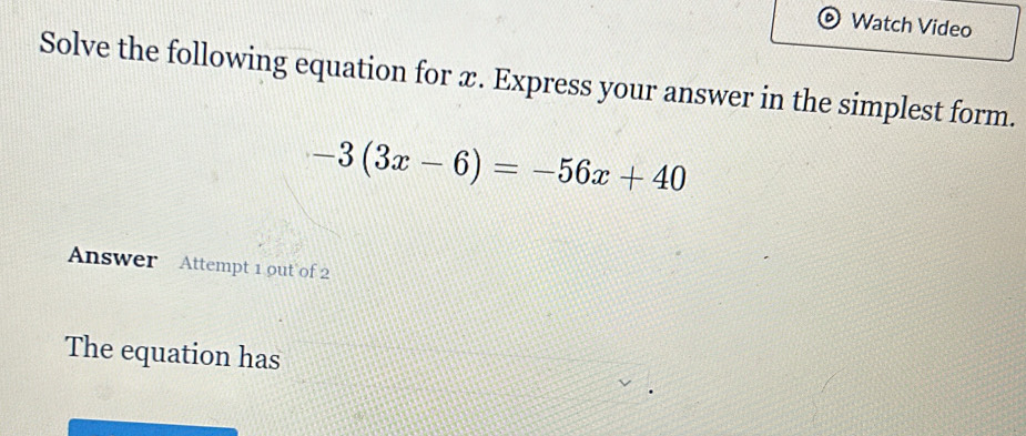 Watch Video 
Solve the following equation for x. Express your answer in the simplest form.
-3(3x-6)=-56x+40
Answer Attempt 1 out of 2 
The equation has