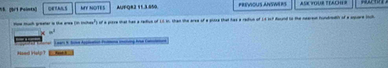 DETAILS MY NOTES AUFQR2 11.3.050. PREVIOUS ANSWERS ASIYOUR TEACHER PRACTICE A 
How much greater is the area (ininches^2) ) of a pizza that has a radius of 16 kn. than the area of a pizza that has a radius of 15 in? Round to the negress hundredth of a square inch
m^2
L ugestes ens : Leam 1 Bols Appisation Pnittenta incling Ara Cansolation 
Heed Help?