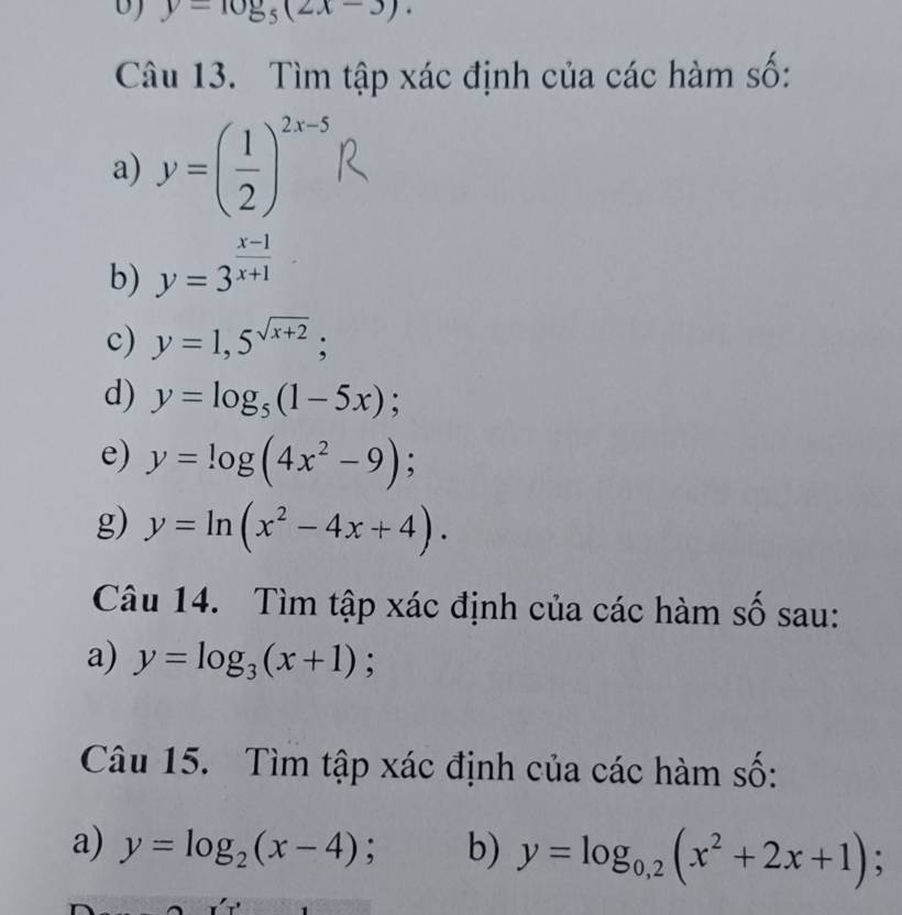 y=10_5^(((-)(2x-3). 
Câu 13. Tìm tập xác định của các hàm số: 
a) y=(frac 1)2)^2x-5
b) y=3^(frac x-1)x+1
c) y=1,5^(sqrt(x+2)); 
d) y=log _5(1-5x); 
e) y=log (4x^2-9); 
g) y=ln (x^2-4x+4). 
Câu 14. Tìm tập xác định của các hàm số sau: 
a) y=log _3(x+1) : 
Câu 15. Tìm tập xác định của các hàm số: 
a) y=log _2(x-4); b) y=log _0,2(x^2+2x+1);