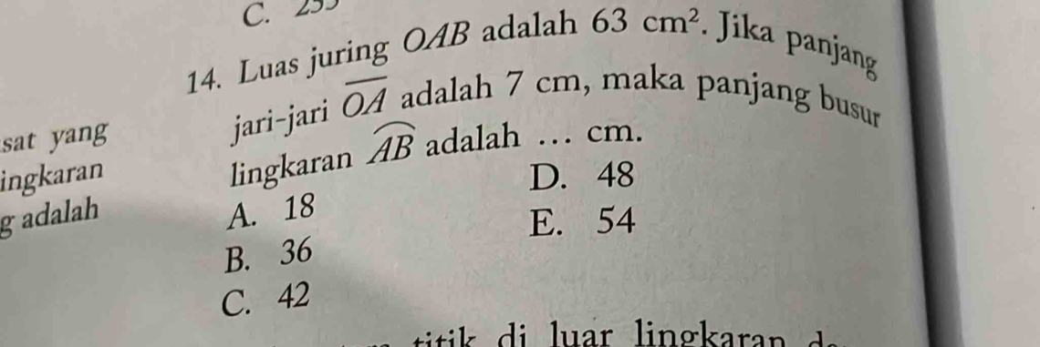 C. 293
14. Luas juring OAB adalah 63cm^2 Jika panjang
jari-jari overline OA adalah 7 cm, maka panjang busur
sat yang adalah … cm.
lingkaran widehat AB
ingkaran D. 48
gadalah A. 18
E. 54
B. 36
C. 42