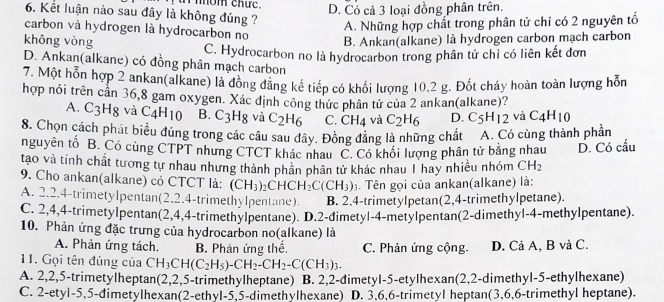 nom chứe. D. Có cả 3 loại đồng phân trên.
6. Kết luận nào sau đây là không đúng ?
A. Những hợp chất trong phân tử chỉ có 2 nguyên tố
carbon và hydrogen là hydrocarbon no
không vòng B. Ankan(alkane) là hydrogen carbon mạch carbon
C. Hydrocarbon no là hydrocarbon trong phân tử chỉ có liên kết đơn
D. Ankan(alkane) có đồng phân mạch carbon
7. Một hỗn hợp 2 ankan(alkane) là đông đăng kế tiếp có khối lượng 10,2 g. Đốt cháy hoàn toàn lượng hỗn
hợp nói trên cần 36,8 gam oxygen. Xác định công thức phân tử của 2 ankan(alkane)?
A. C3Hg và C_4H_10 B. C_3H_8 và C_2H_6 C. CH_4 và C_2H_6 D. C_5H_12 và C_4H_10
8. Chọn cách phát biểu đúng trong các câu sau đây. Đồng đẳng là những chất A. Có cùng thành phần
nguyên tố B. Có cùng CTPT nhưng CTCT khác nhau C. Có khối lượng phân tử bằng nhau D. Có cấu
tao và tính chất tương tự nhau nhưng thành phân phân tử khác nhau 1 hay nhiều nhóm CH_2
9. Cho ankan(alkane) có CTCT là: (CH_3)_2CHCH_2C(CH_3). Tên gọi của ankan(alkane) là:
A. 2.2.4-trimetylpentan(2,2.4-trimethylpentane). B. 2,4-trimetylpetan(2,4-trimethylpetane).
C. 2,4,4-trimetylpentan(2,4,4-trimethylpentane). D.2-đimetyl-4-metylpentan(2-dimethyl-4-methylpentane).
10. Phản ứng đặc trưng của hydrocarbon no(alkane) là
A. Phản ứng tách. B. Phân ứng thể. C. Phản ứng cộng. D. Cả A, B và C.
11. Gọi tên đúng của CH_3CH(C_2H_5)-CH_2-CH_2-C(CH_3)_3.
A. 2,2,5-trimetylheptan(2,2,5-trimethylheptane) B. 2,2-đimetyl-5-etylhexan(2,2-dimethyl-5-ethylhexane)
C. 2-etyl-5,5-đimetylhexan(2-ethyl-5,5-dimethylhexane) D. 3,6,6-trimetyl heptan(3,6,6-trimethyl heptane).