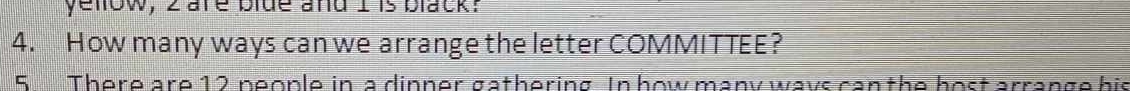 yelow, 2 are blde and I is black? 
4. How many ways can we arrange the letter COMMITTEE? 
5 There are 12 neople in a dinner gathering. In how many ways can the bost arrange his