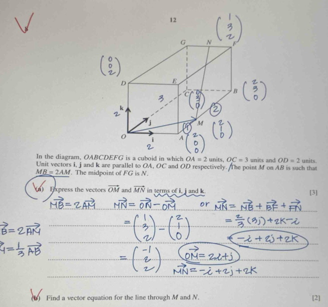 In the diagram, OABCcuboid in which OA=2 units, OC=3 units and OD=2 units. 
Unit vectors i, j and k are parallel to OA, OC and OD respectively. The point M on AB is such that
M_ B=2AM. The midpoint of FG is N. 
(n) Express the vectors vector OM and vector MN in terms of i, j and k. [3] 
(b) Find a vector equation for the line through M and N. [2]