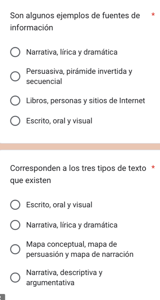 Son algunos ejemplos de fuentes de *
información
Narrativa, lírica y dramática
Persuasiva, pirámide invertida y
secuencial
Libros, personas y sitios de Internet
Escrito, oral y visual
Corresponden a los tres tipos de texto *
que existen
Escrito, oral y visual
Narrativa, lírica y dramática
Mapa conceptual, mapa de
persuasión y mapa de narración
Narrativa, descriptiva y
argumentativa