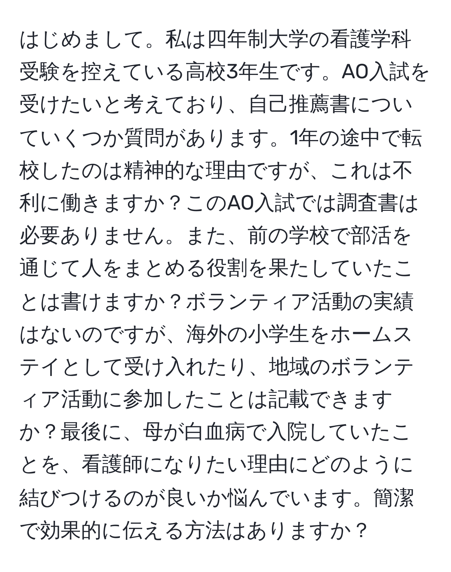 はじめまして。私は四年制大学の看護学科受験を控えている高校3年生です。AO入試を受けたいと考えており、自己推薦書についていくつか質問があります。1年の途中で転校したのは精神的な理由ですが、これは不利に働きますか？このAO入試では調査書は必要ありません。また、前の学校で部活を通じて人をまとめる役割を果たしていたことは書けますか？ボランティア活動の実績はないのですが、海外の小学生をホームステイとして受け入れたり、地域のボランティア活動に参加したことは記載できますか？最後に、母が白血病で入院していたことを、看護師になりたい理由にどのように結びつけるのが良いか悩んでいます。簡潔で効果的に伝える方法はありますか？