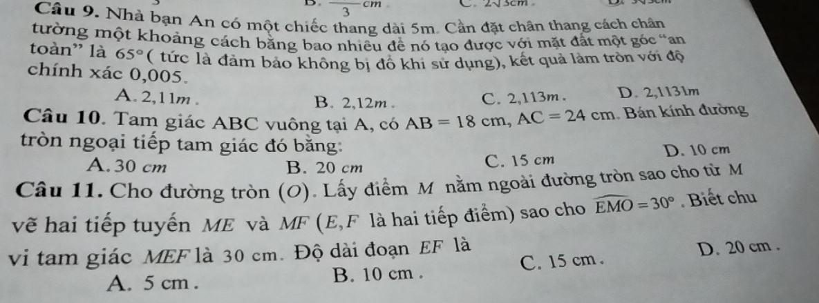 square 3
Câu 9. Nhà bạn An có một chiếc thang dài 5m. Cần đặt chân thang cách chân
tường một khoảng cách bằng bao nhiều đề nó tạo được với mặt đất một góc “an
toàn” là 65° ( tức là đảm bảo không bị đồ khi sử dụng), kết quả làm tròn với độ
chính xác 0,005.
A. 2,11m. B. 2,12m.
C. 2,113m. D. 2,1131m
Câu 10. Tam giác ABC vuông tại A, có AB=18cm, AC=24cm Bán kính đường
tròn ngoại tiếp tam giác đó băng:
A. 30 cm B. 20 cm C. 15 cm D. 10 cm
Câu 11. Cho đường tròn (O). Lấy điểm M nằm ngoài đường tròn sao cho từ M
vẽ hai tiếp tuyến ME và MF (E, F là hai tiếp điểm) sao cho widehat EMO=30°. Biết chu
vi tam giác MEF là 30 cm. Độ dài đoạn EF là
A. 5 cm. B. 10 cm. C. 15 cm. D. 20 cm.