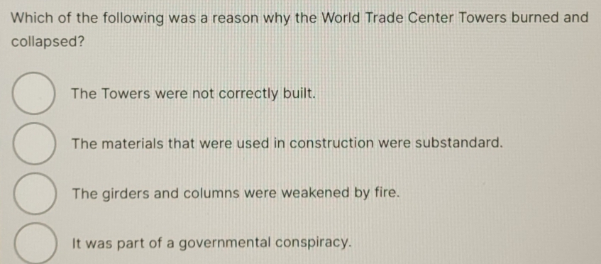 Which of the following was a reason why the World Trade Center Towers burned and
collapsed?
The Towers were not correctly built.
The materials that were used in construction were substandard.
The girders and columns were weakened by fire.
It was part of a governmental conspiracy.