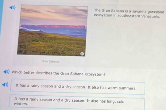 The Gran Sabana is a savanna grassland
ecosystem in southeastern Venezuela.
Gran Sabana
Which better describes the Gran Sabana ecosystem?
D It has a rainy season and a dry season. It also has warm summers.
It has a rainy season and a dry season. It also has long, cold
winters.