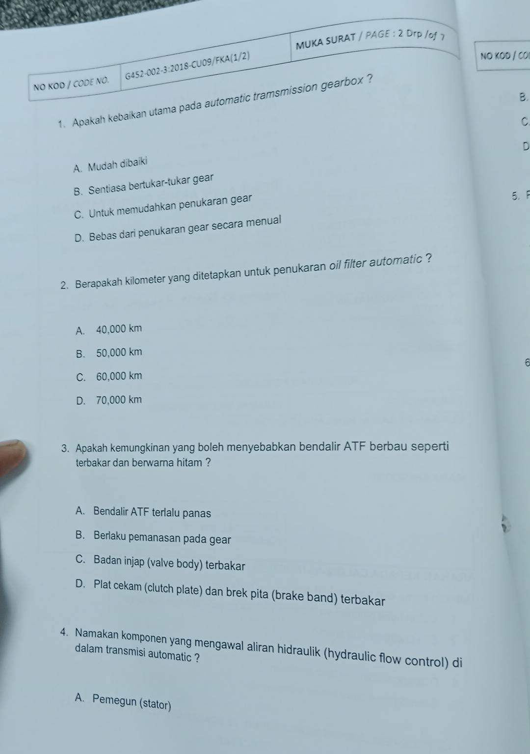 MUKA SURAT / PAGE : 2 Drp /of 7
G452-002-3:2018-CU09/FKA(1/2)
NO KOD / CO
NO KOD / CODE NO.
B.
1. Apakah kebaikan utama pada automatic tramsmission gearbox ?
C
A. Mudah dibaiki
B. Sentiasa bertukar-tukar gear D
C. Untuk memudahkan penukaran gear
5. F
D. Bebas dari penukaran gear secara menual
2. Berapakah kilometer yang ditetapkan untuk penukaran oil filter automatic ?
A. 40,000 km
B. 50,000 km
6
C. 60,000 km
D. 70,000 km
3. Apakah kemungkinan yang boleh menyebabkan bendalir ATF berbau seperti
terbakar dan berwarna hitam ?
A. Bendalir ATF terlalu panas
B. Berlaku pemanasan pada gear
C. Badan injap (valve body) terbakar
D. Plat cekam (clutch plate) dan brek pita (brake band) terbakar
4. Namakan komponen yang mengawal aliran hidraulik (hydraulic flow control) di
dalam transmisi automatic ?
A. Pemegun (stator)