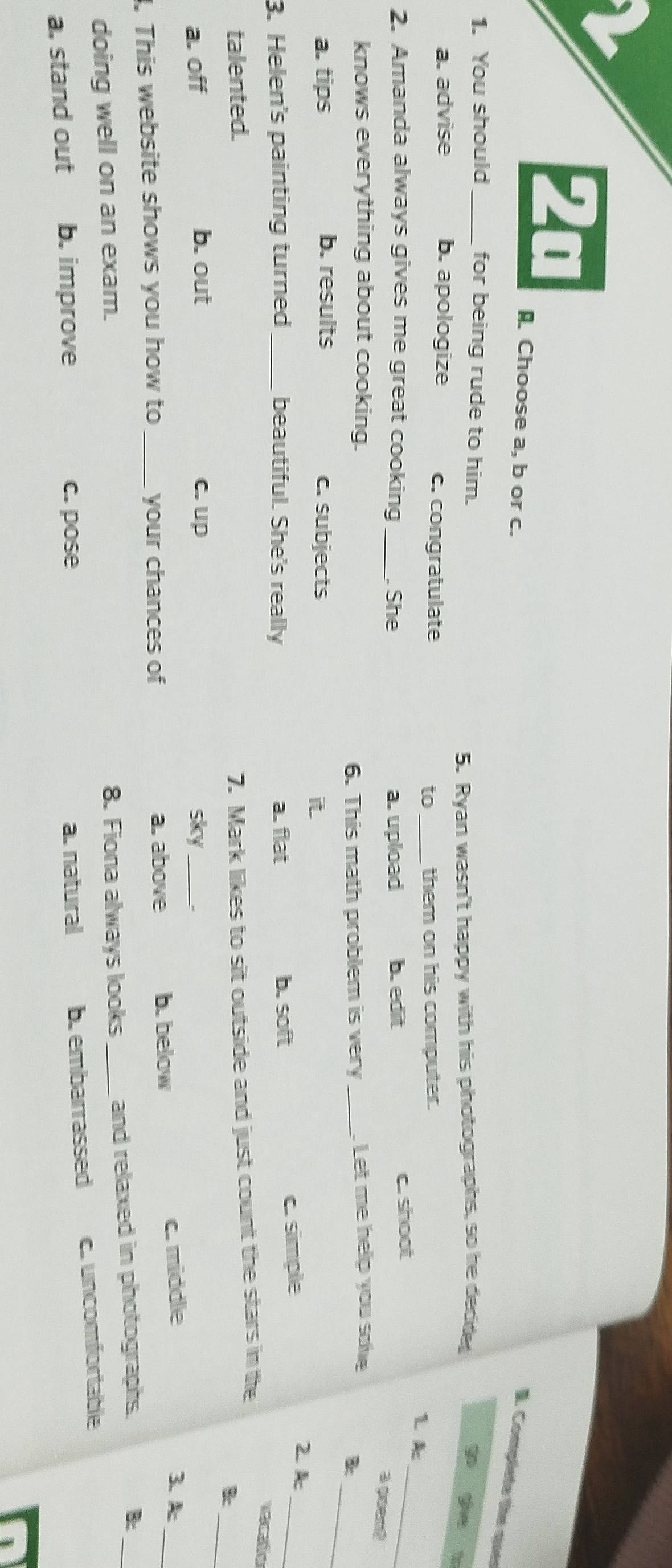 2a
A Choose a, b or c.
I. Complete the quer
1. You should_ for being rude to him.
5. Ryan wasn't happy with his photographs, so he decide
a. advise b. apologize c. congratulate _1 k
to them on his computer.
2. Amanda always gives me great cooking _ She a. upload b. edit
c. shoot
_
a guent
_
knows everything about cooking. _ Let me help you soe
6. This math problem is very B
a. tips b. results c. subjects
it
3. Helen's painting turned _beautiful. She's really a. flat b. soft
c. simple
_
2 A
vecato
_
talented.
7. Mark likes to sit outside and just count the stars in the
B
a. off b. out c. up sky_
. This website shows you how to _your chances of a. above b. below
c. middle 3.A:_
B:
doing well on an exam.
8. Fiona always looks _and relaxed in photographs.
a. stand out b. improve c. pose a. natural b. embarrassed c. uncomfortable