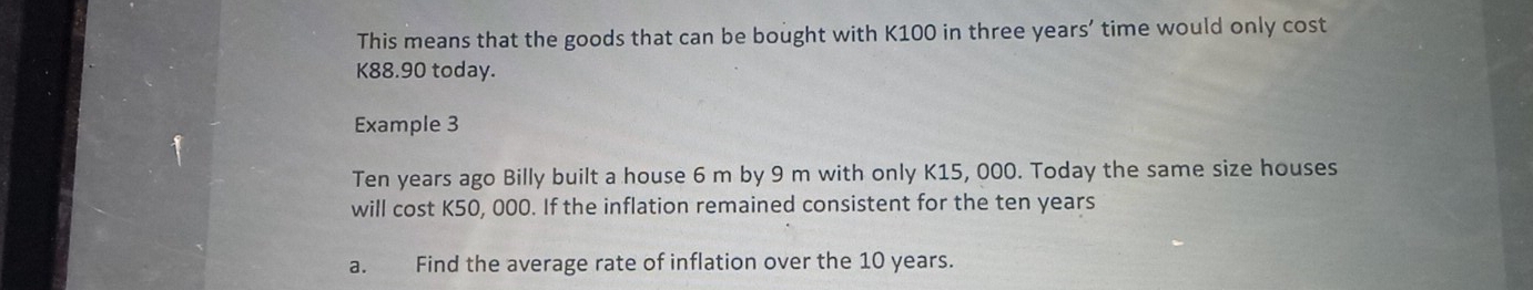 This means that the goods that can be bought with K100 in three years’ time would only cost
K88.90 today. 
Example 3
Ten years ago Billy built a house 6 m by 9 m with only K15, 000. Today the same size houses 
will cost K50, 000. If the inflation remained consistent for the ten years
a. Find the average rate of inflation over the 10 years.