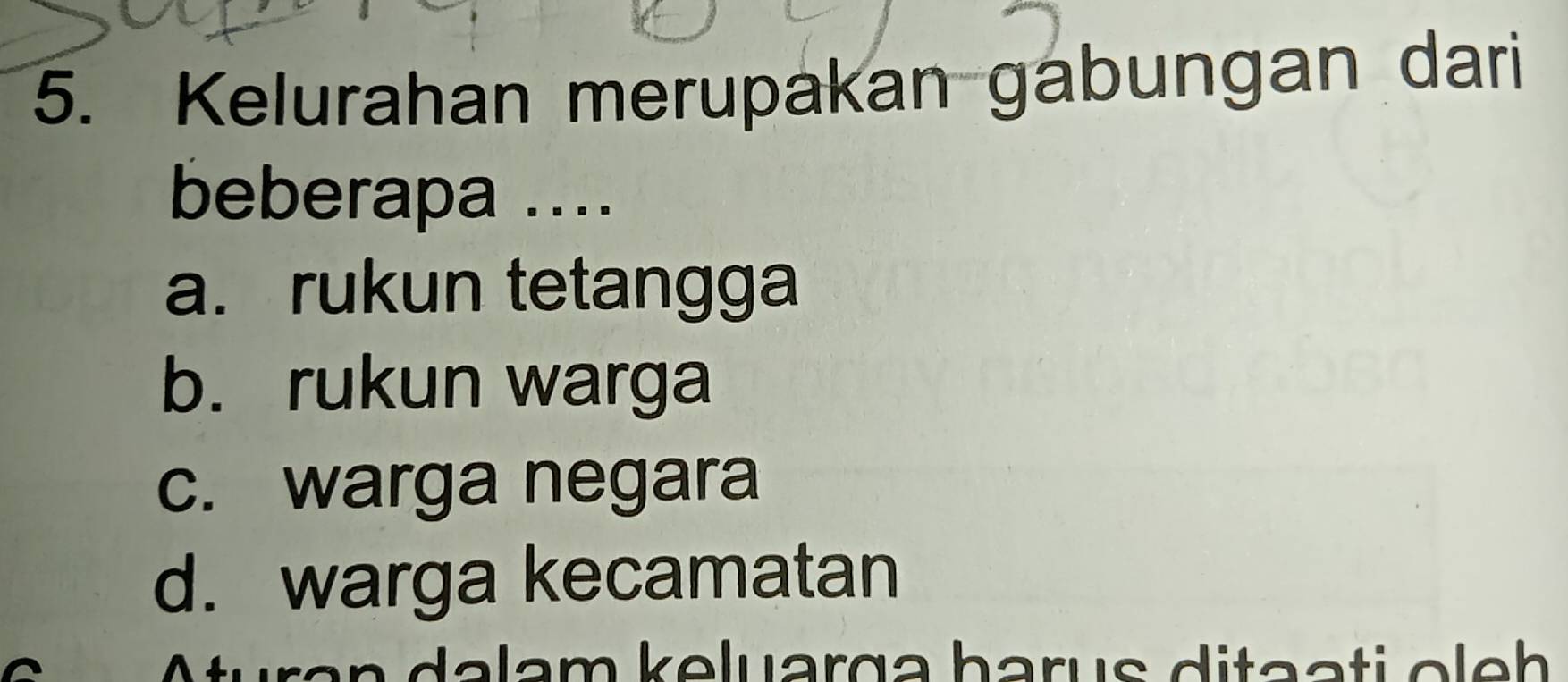 Kelurahan merupakan gabungan dari
beberapa ....
a. rukun tetangga
b. rukun warga
c. warga negara
d. warga kecamatan
dalam keluarga harus ditaati ole h