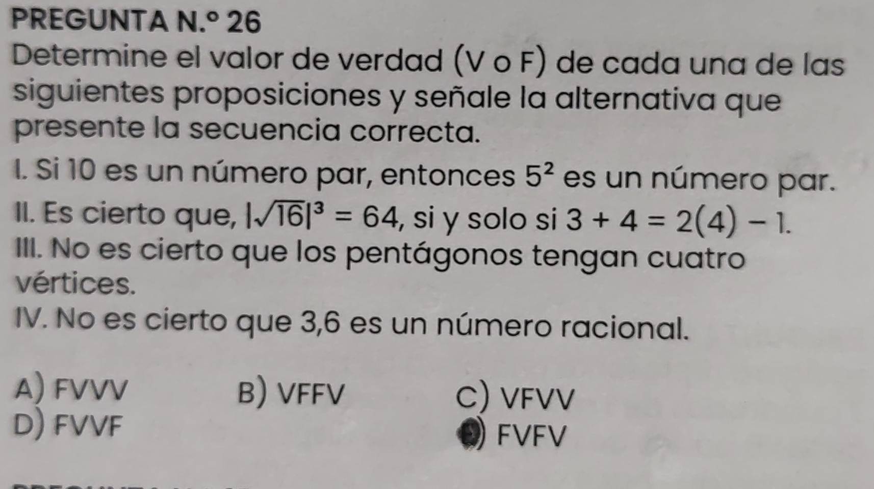 PREGUNTA N.^circ  26
Determine el valor de verdad (VOF) de cada una de las
siguientes proposiciones y señale la alternativa que
presente la secuencia correcta.
I. Si 10 es un número par, entonces 5^2 es un número par.
II. Es cierto que, |sqrt(16)|^3=64 si y solo si 3+4=2(4)-1. 
III. No es cierto que los pentágonos tengan cuatro
vértices.
IV. No es cierto que 3,6 es un número racional.
A) FVVV B) VFFV C) VFVV
D) FVVF
Q FVFV