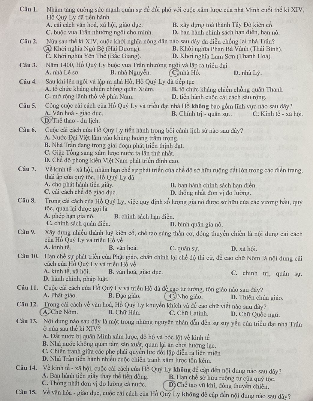 Nhằm tăng cường sức mạnh quân sự để đối phó với cuộc xâm lược của nhà Minh cuối thế kỉ XIV,
Hồ Quý Ly đã tiến hành
A. cải cách văn hoá, xã hội, giáo dục. B. xây dựng toà thành Tây Đô kiên cố.
C. buộc vua Trần nhường ngôi cho mình. D. ban hành chính sách hạn điền, hạn nô.
Câu 2. Nửa sau thế ki XIV, cuộc khởi nghĩa nông dân nào sau đây đã diễn chống lại nhà Trần?
A Khởi nghĩa Ngô Bệ (Hải Dương). B. Khởi nghĩa Phan Bá Vành (Thái Bình).
C. Khởi nghĩa Yên Thế (Bắc Giang). D. Khởi nghĩa Lam Sơn (Thanh Hoá).
Câu 3. Năm 1400, Hồ Quý Ly buộc vua Trần nhường ngôi và lập ra triều đại
A. nhà Lê sơ. B. nhà Nguyễn. C)nhà Hồ. D. nhà Lý.
Câu 4. Sau khi lên ngôi và lập ra nhà Hồ, Hồ Quý Ly đã tiếp tục
A. tổ chức kháng chiến chống quân Xiêm. B. tổ chức kháng chiến chống quân Thanh
C. mở rộng lãnh thổ về phía Nam. D. tiến hành cuộc cải cách sâu rộng.
Câu 5. Công cuộc cải cách của Hồ Quý Ly và triều đại nhà Hồ không bao gồm lĩnh vực nào sau đây?
A. Văn hoá - giáo dục. B. Chính trị - quân sự. C. Kinh tế - xã hội.
D. Thể thao - du lịch.
Câu 6. Cuộc cải cách của Hồ Quý Ly tiến hành trong bối cảnh lịch sử nào sau đây?
A. Nước Đại Việt lâm vào khủng hoảng trầm trọng.
B. Nhà Trần đang trong giai đoạn phát triển thịnh đạt.
C. Giặc Tống sang xâm lược nước ta lần thứ nhất.
D. Chế độ phong kiến Việt Nam phát triển đỉnh cao.
Câu 7. Về kinh tế - xã hội, nhằm hạn chế sự phát triển của chế độ sở hữu ruộng đất lớn trong các điền trang,
thái ấp của quý tộc, Hồ Quý Ly đã
A. cho phát hành tiền giấy. B. ban hành chính sách hạn điền.
C. cải cách chế độ giáo dục. D. thống nhất đơn vị đo lường.
Câu 8. Trong cải cách của Hồ Quý Ly, việc quy định số lượng gia nô được sở hữu của các vương hầu, quý
tộc, quan lại được gọi là
A. phép hạn gia nô. B. chính sách hạn điền.
C. chính sách quân điền. D. bình quân gia nô.
Câu 9. Xây dựng nhiều thành luỹ kiên cố, chế tạo súng thần cơ, đóng thuyền chiến là nội dung cải cách
của Hồ Quý Ly và triều Hồ về
A. kinh tế. B. văn hoá. C. quân sự. D. xã hội.
Câu 10. Hạn chế sự phát triển của Phật giáo, chấn chỉnh lại chế độ thi cử, đề cao chữ Nôm là nội dung cải
cách của Hồ Quý Ly và triều Hồ về
A. kinh tế, xã hội. B. văn hoá, giáo dục. C. chính trị, quân sự.
D. hành chính, pháp luật.
Câu 11. Cuộc cải cách của Hồ Quý Ly và triều Hồ đã đề cao tư tưởng, tôn giáo nào sau đây?
A. Phật giáo. B. Đạo giáo. C, Nho giáo. D. Thiên chúa giáo.
Câu 12. Trong cải cách về văn hoá, Hồ Quý Ly khuyến khích và đề cao chữ viết nào sau đây?
A. Chữ Nôm. B. Chữ Hán. C. Chữ Latinh. D. Chữ Quốc ngữ.
Câu 13. Nội dung nào sau đây là một trong những nguyên nhân dẫn đến sự suy yếu của triều đại nhà Trần
ở nửa sau thế kỉ XIV?
A. Đất nước bị quân Minh xâm lược, đô hộ và bóc lột về kinh tế
B. Nhà nước không quan tâm sản xuất, quan lại ăn chơi hưởng lạc.
C. Chiến tranh giữa các phe phái quyền lực đối lập diễn ra liên miên
D. Nhà Trần tiến hành nhiều cuộc chiến tranh xâm lược tốn kém.
Câu 14. Về kinh tế - xã hội, cuộc cải cách của Hồ Quý Ly không đề cập đến nội dung nào sau đây?
A. Ban hành tiền giấy thay thế tiền đồng. B. Hạn chế sở hữu ruộng tư của quý tộc.
C. Thống nhất đơn vị đo lường cả nước. D. Chế tạo vũ khí, đóng thuyền chiến.
Câu 15. Về văn hóa - giáo dục, cuộc cải cách của Hồ Quý Ly không đề cập đến nội dung nào sau đây?