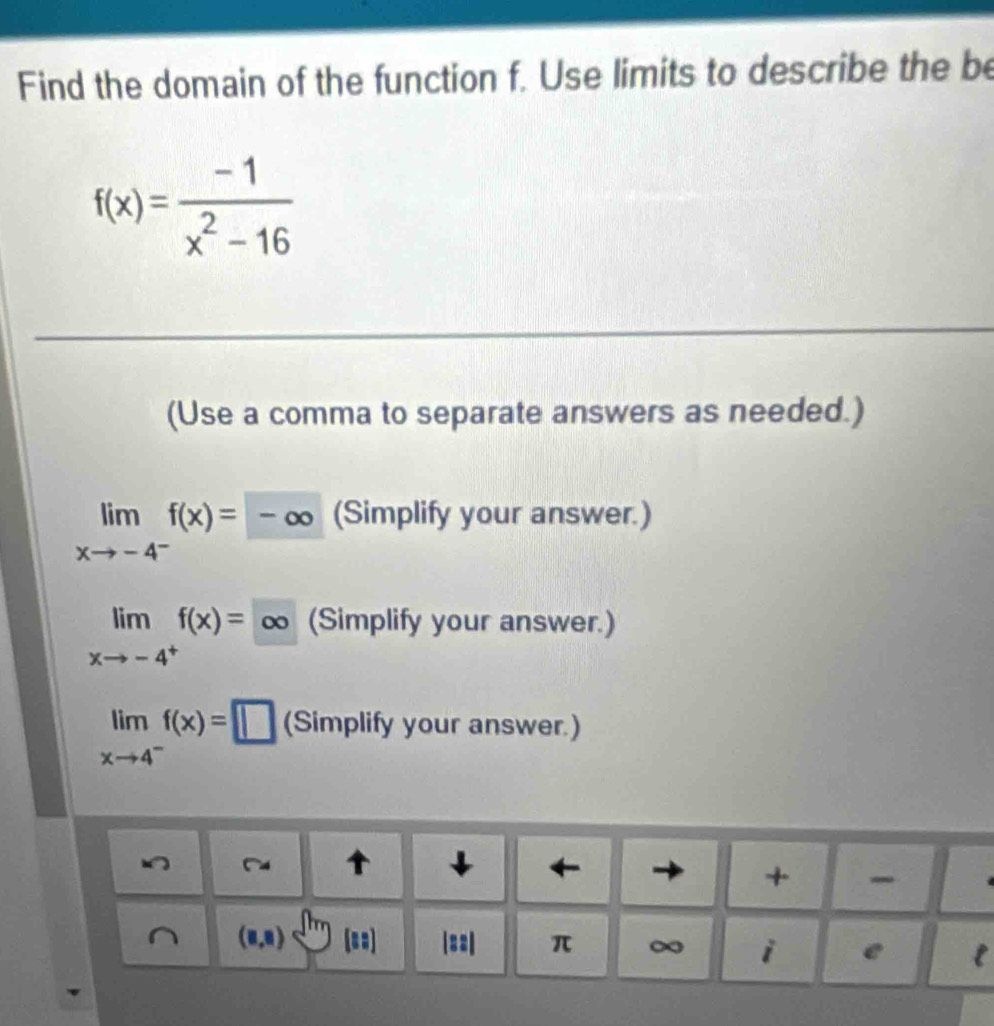 Find the domain of the function f. Use limits to describe the be
f(x)= (-1)/x^2-16 
(Use a comma to separate answers as needed.)
limlimits _xto -4^-f(x)=-∈fty (Simplify your answer.)
limlimits _xto -4^+f(x)=∈fty (Simplify your answer.)
limlimits _xto 4^-f(x)=□ (Simplify your answer.)
)
↓ ← + -
(8,8) |== π ∞ i e l