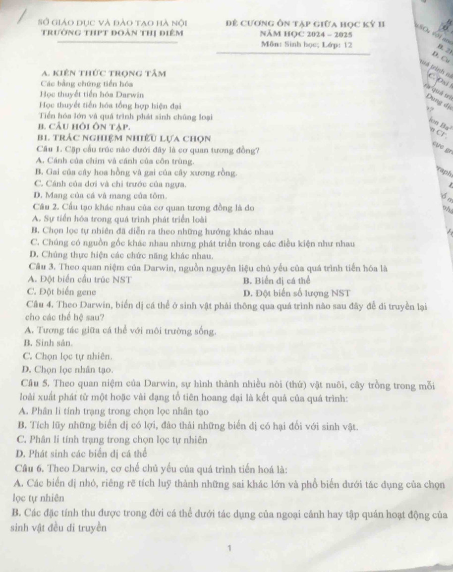 Sở giáo dục và đào tao hà nội Để cương ôn tạp giữa học kỳ 1I uSO vớl am
trường thPt đoàn thị điêm NĂM HỌC 2024 - 2025
Môn: Sinh học; Lớp: 12
B. 21
D. Cu
A. kiên thức trọng tâm
tuá teinh ni C. Oxi 1
Các bằng chứng tiến hóa
Học thuyết tiến hóa Darwin
ra quá trì Dung đị
Học thuyết tiền hóa tổng hợp hiện đại 7?
Tiến hóa lớn và quá trình phát sinh chúng loại
ion Ba^2
b. cÂu hồi ôn tập.
n C1
B1 trác nghiệm nhiều lựa chọn
Câu 1. Cặp cầu trúc nào dưới đây là cơ quan tương đồng?
cựe gr
A. Cánh của chim và cánh của côn trùng.
B. Gai của cây hoa hồng và gai của cây xương rồng.
raph
C. Cánh của dơi và chỉ trước của ngựa.
D. Mang của cá và mang của tôm. Ổn
Câu 2. Cầu tạo khác nhau của cơ quan tương đồng là do
oh4
A. Sự tiến hóa trong quá trình phát triển loài
B. Chọn lọc tự nhiên đã diễn ra theo những hướng khác nhau
C. Chúng có nguồn gốc khác nhau nhưng phát triển trong các điều kiện như nhau
D. Chúng thực hiện các chức năng khác nhau.
Câu 3. Theo quan niệm của Darwin, nguồn nguyên liệu chủ yếu của quá trình tiến hóa là
A. Đột biển cấu trúc NST B. Biển dị cá thể
C. Đột biển gene D. Đột biến số lượng NST
Cầu 4. Theo Darwin, biến dị cá thể ở sinh vật phải thông qua quá trình nào sau đây để di truyền lại
cho các thế hệ sau?
A. Tương tác giữa cá thể với môi trường sống.
B. Sinh sân.
C. Chọn lọc tự nhiên.
D. Chọn lọc nhân tạo.
Cầu 5. Theo quan niệm của Darwin, sự hình thành nhiều nòi (thứ) vật nuôi, cây trồng trong mỗi
loài xuất phát từ một hoặc vài dạng tổ tiên hoang dại là kết quả của quá trình:
A. Phân li tính trạng trong chọn lọc nhân tạo
B. Tích lũy những biển dị có lợi, đảo thải những biến dị có hại đối với sinh vật.
C. Phân li tính trạng trong chọn lọc tự nhiên
D. Phát sinh các biển dị cá thể
Câu 6. Theo Darwin, cơ chế chủ yếu của quá trình tiến hoá là:
A. Các biển dị nhỏ, riêng rẽ tích luỹ thành những sai khác lớn và phổ biến dưới tác dụng của chọn
lọc tự nhiên
B. Các đặc tính thu được trong đời cá thể dưới tác dụng của ngoại cảnh hay tập quán hoạt động của
sinh vật đều di truyền
1