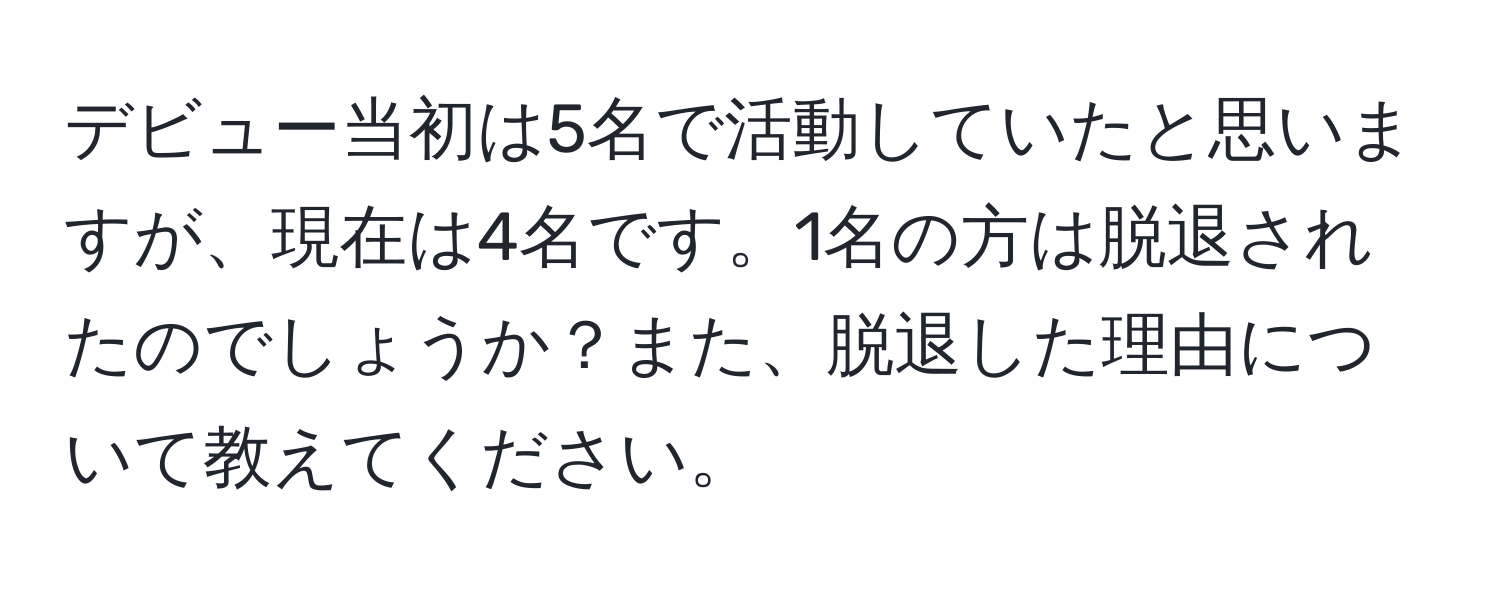 デビュー当初は5名で活動していたと思いますが、現在は4名です。1名の方は脱退されたのでしょうか？また、脱退した理由について教えてください。