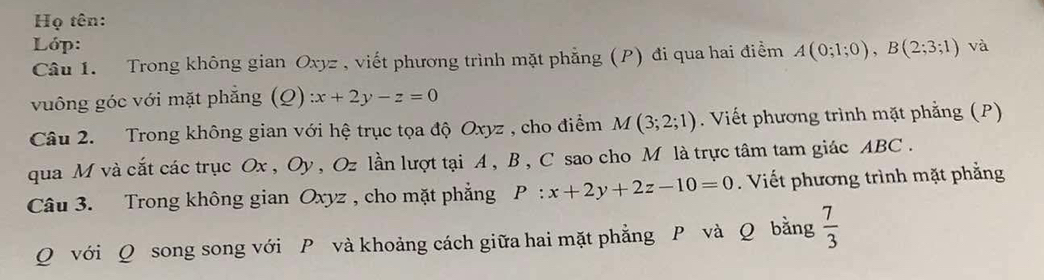 Họ tên: 
Lớp: 
Câu 1. Trong không gian Oxyz , viết phương trình mặt phẳng (P) đi qua hai điểm A(0;1;0), B(2;3;1) và 
vuông góc với mặt phẳng (Q) :x+2y-z=0
Câu 2. Trong không gian với hệ trục tọa độ Oxyz , cho điểm M(3;2;1). Viết phương trình mặt phẳng (P) 
qua M và cắt các trục Ox , Oy , Oz lần lượt tại A, B , C sao cho M là trực tâm tam giác ABC. 
Câu 3. Trong không gian Oxyz , cho mặt phẳng P:x+2y+2z-10=0. Viết phương trình mặt phẳng
Q với Q song song với P và khoảng cách giữa hai mặt phẳng P và Q bằng  7/3 