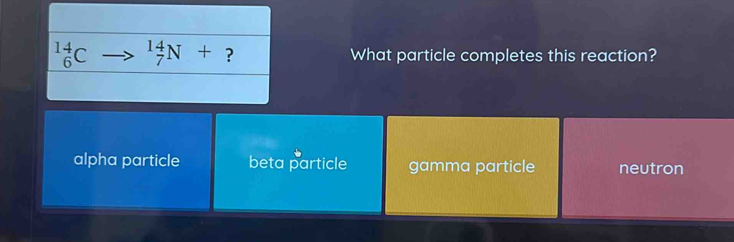 _6^(14)C _7^(14)N+ ? What particle completes this reaction?
alpha particle beta particle gamma particle neutron