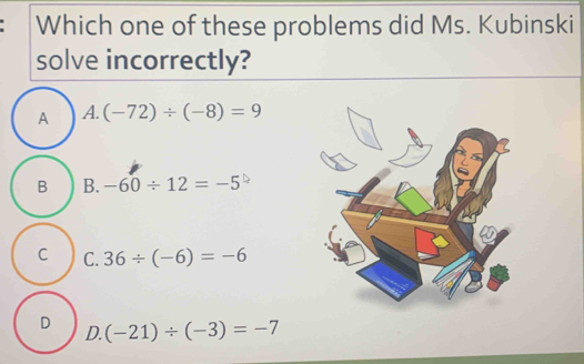 Which one of these problems did Ms. Kubinski
solve incorrectly?
A A. (-72)/ (-8)=9
B B. -60/ 12=-5
C C. 36/ (-6)=-6
D D. (-21)/ (-3)=-7