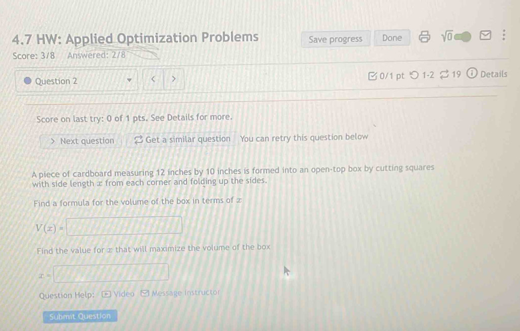 4.7 HW: Applied Optimization Problems Save progress Done sqrt(0) 
Score: 3/8 Answered: 2/8 
Question 2 0/1 pt つ 1-2 19 i Details 
Score on last try: 0 of 1 pts. See Details for more. 
Next question Get a similar question You can retry this question below 
A piece of cardboard measuring 12 inches by 10 inches is formed into an open-top box by cutting squares 
with side length æ from each corner and folding up the sides. 
Find a formula for the volume of the box in terms of x
V(x)=
Find the value for x that will maximize the volume of the box
x=
Question Help: Video Message instructor 
Submit Question