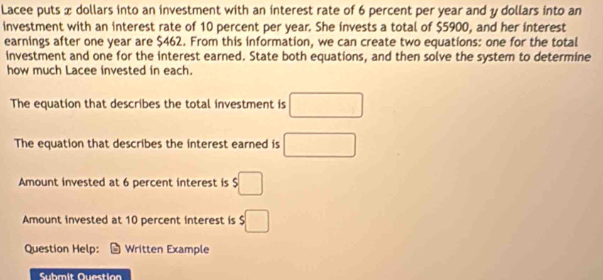 Lacee puts x dollars into an investment with an interest rate of 6 percent per year and y dollars into an 
investment with an interest rate of 10 percent per year. She invests a total of $5900, and her interest 
earnings after one year are $462. From this information, we can create two equations: one for the total 
investment and one for the interest earned. State both equations, and then solve the system to determine 
how much Lacee invested in each. 
The equation that describes the total investment is □ 
The equation that describes the interest earned is □
Amount invested at 6 percent interest is □
Amount invested at 10 percent interest is $□
Question Help: Written Example 
Submit Question