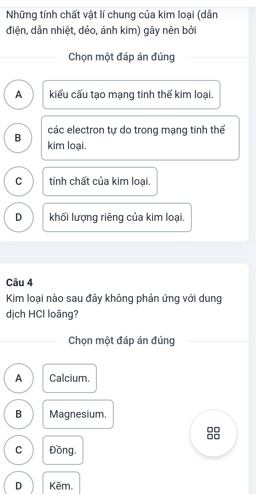 Những tính chất vật lí chung của kim loại (dẫn
điện, dẫn nhiệt, dẻo, ánh kim) gây nên bởi
Chọn một đáp án đúng
A kiểu cấu tạo mạng tinh thể kim loại.
các electron tự do trong mạng tinh thể
B
kim loại.
C tính chất của kim loại.
D khối lượng riêng của kim loại.
Câu 4
Kim loại nào sau đây không phản ứng với dung
dịch HCl loãng?
Chọn một đáp án đúng
A Calcium.
B Magnesium.
C Đồng.
D Kẽm.