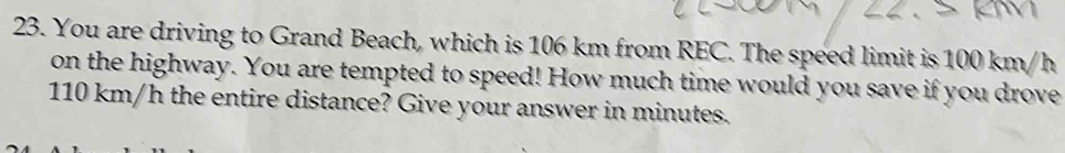 You are driving to Grand Beach, which is 106 km from REC. The speed limit is 100 km/h
on the highway. You are tempted to speed! How much time would you save if you drove
110 km/h the entire distance? Give your answer in minutes.