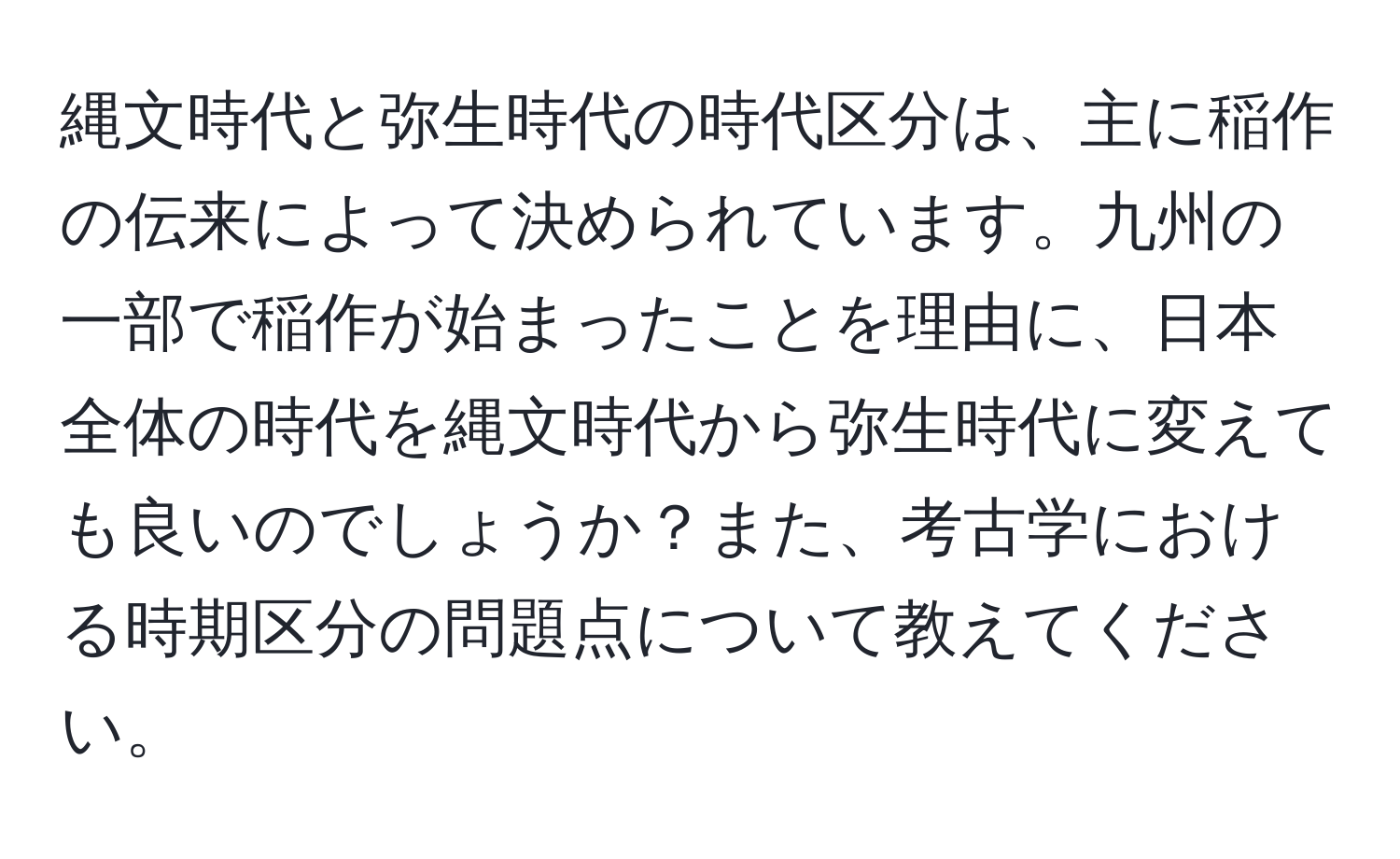 縄文時代と弥生時代の時代区分は、主に稲作の伝来によって決められています。九州の一部で稲作が始まったことを理由に、日本全体の時代を縄文時代から弥生時代に変えても良いのでしょうか？また、考古学における時期区分の問題点について教えてください。