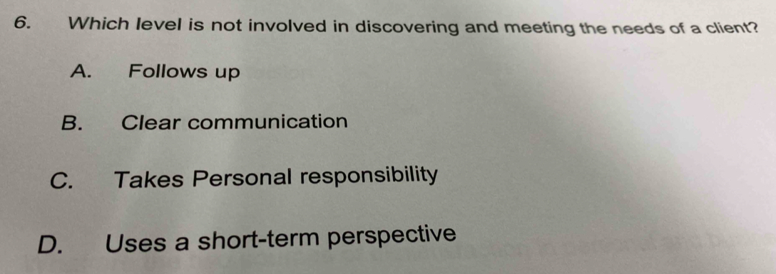 Which level is not involved in discovering and meeting the needs of a client?
A. Follows up
B. Clear communication
C. Takes Personal responsibility
D. Uses a short-term perspective