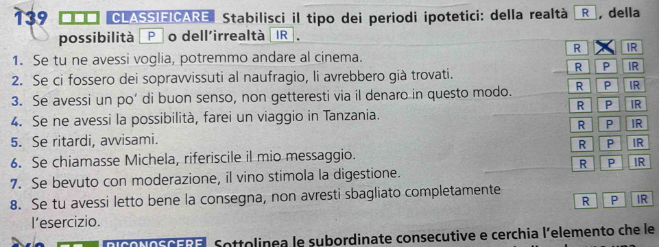 139 CLASSIEICARE Stabilisci il tipo dei periodi ipotetici: della realtà R , della 
possibilità Po dell'irrealtà IR 
R IR 
1. Se tu ne avessi voglia, potremmo andare al cinema. 
R P IR 
2. Se ci fossero dei sopravvissuti al naufragio, li avrebbero già trovati. 
3. Se avessi un po’ di buon senso, non getteresti via il denaro in questo modo. R P IR 
R P IR 
4. Se ne avessi la possibilità, farei un viaggio in Tanzania. 
R P IR 
5. Se ritardi, avvisami. 
R P IR 
6. Se chiamasse Michela, riferiscile il mio messaggio. 
R P IR 
7. Se bevuto con moderazione, il vino stimola la digestione. 
8. Se tu avessi letto bene la consegna, non avresti sbagliato completamente 
R P IR 
l'esercizio. 
Sottolinea le subordinate consecutive e cerchia l’elemento che le