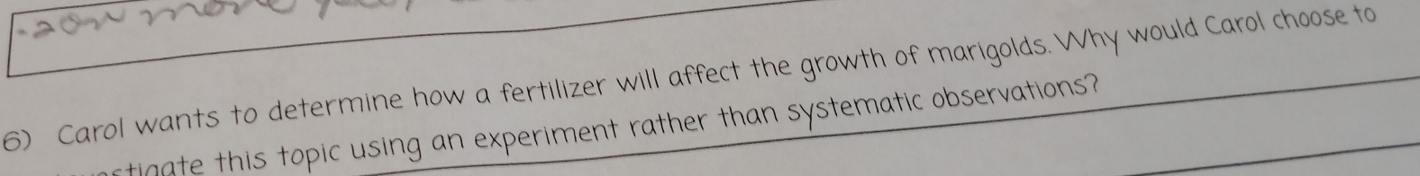 Carol wants to determine how a fertilizer will affect the growth of marigolds. Why would Carol choose to 
tigate this topic using an experiment rather than systematic observations?