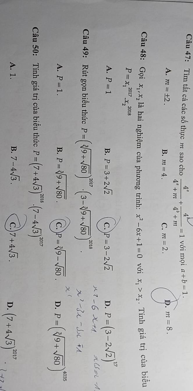 Tìm tất cả các số thực m sao cho  4^a/4^a+m + 4^b/4^b+m =1 với mọi a+b=1.
A. m=± 2. D. m=8.
B. m=4. C. m=2. 
Câu 48: Gọi x_1,x_2] à hai nghiệm của phương trình: x^2-6x+1=0 với x_1>x_2. Tính giá trị của biều
P=x_1^((2017).x_2^(2018)
A. P=1 B. P=3+2sqrt(2) C. P=3-2sqrt 2) D. P=(3-2sqrt(2))^17
Câu 49: Rút gọn biểu thức P=(sqrt[3](9+sqrt 80))^2017· (3-sqrt[3](9+sqrt 80))^2018.
A. P=1. B. P=sqrt[3](9+sqrt 80). C. P=sqrt[3](9-sqrt 80). D. P=(sqrt[3](9+sqrt 80))^4035
Câu 50: Tính giá trị của biểu thức P=(7+4sqrt(3))^2018· (7-4sqrt(3))^2017
A. 1. B. 7-4sqrt(3). 7+4sqrt(3). 
C.
D. (7+4sqrt(3))^2017