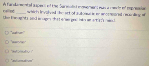 A fundamental aspect of the Surrealist movement was a mode of expression
called _which involved the act of automatic or uncensored recording of
the thoughts and images that emerged into an artist's mind.
"autism'
''auroras''
''automation''
''automatism''