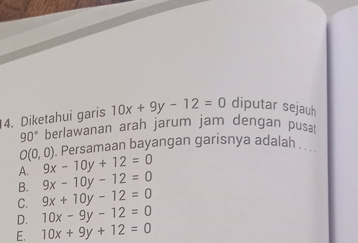 Diketahui garis 10x+9y-12=0 diputar sejauh
90° berlawanan arah jarum jam dengan pusat
O(0,0). Persamaan bayangan garisnya adalah . .. .
A. 9x-10y+12=0
B. 9x-10y-12=0
C. 9x+10y-12=0
D. 10x-9y-12=0
E. 10x+9y+12=0