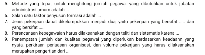 Metode yang tepat untuk menghitung jumlah pegawai yang dibutuhkan untuk jabatan 
administrasi umum adalah ... 
6. Salah satu faktor penyusun formasi adalah ... 
7. Jenis pekerjaan dapat dikelompokkan menjadi dua, yaitu pekerjaan yang bersifat ..... dan 
yang bersifat ..... 
8. Perencanaan kepegawaian harus dilaksanakan dengan teliti dan sistematis karena ... 
9. Penempatan jumlah dan kualitas pegawai yang diperlukan berdasarkan keadaann yang 
nyata, perkiraan perluasan organisasi, dan volume pekerjaan yang harus dilaksanakan 
merupakan pengertian dari ...