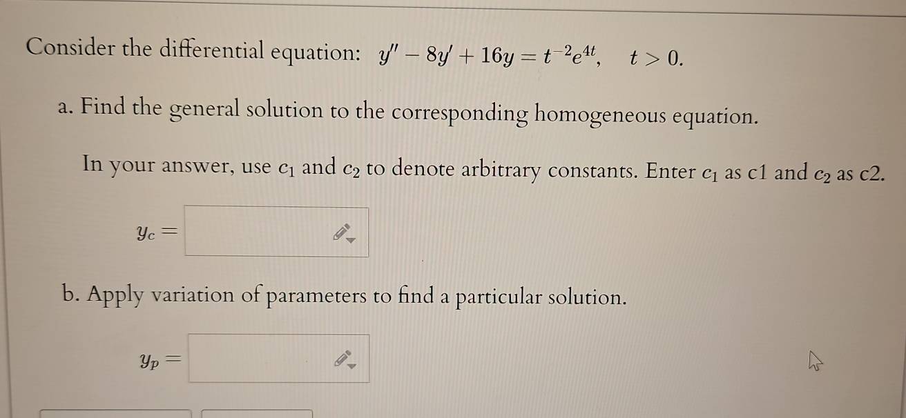 Consider the differential equation: y''-8y'+16y=t^(-2)e^(4t), t>0. 
a. Find the general solution to the corresponding homogeneous equation. 
In your answer, use c_1 and c_2 to denote arbitrary constants. Enter c_1 as c1 and c_2 as c2.
y_c=□ ∴ 
b. Apply variation of parameters to find a particular solution.
y_p=□