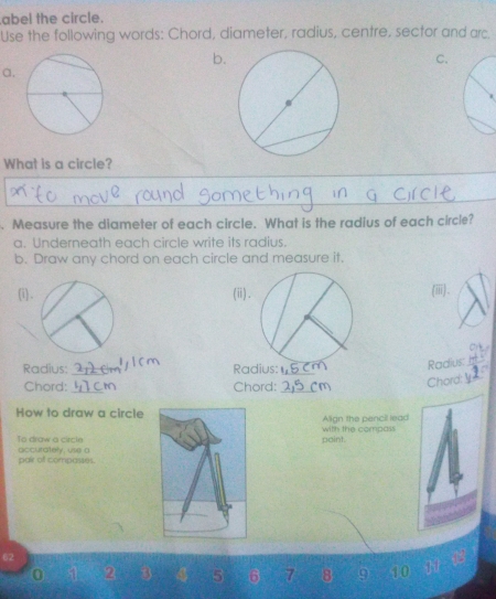 abel the circle. 
Use the following words: Chord, diameter, radius, centre, sector and arc. 
b. 
C. 
a. 
What is a circle? 
. Measure the diameter of each circle. What is the radius of each circle? 
a. Underneath each circle write its radius. 
b. Draw any chord on each circle and measure it. 
(i). (ii) (ii). 
Radius: _Radius:_ 
Radius 
Chord:_ Chord:_ 
Chord:￥ 
How to draw a circle Align the pencil lead 
with the compass 
paint 
To draw a circle accurately, use a 
pair of compasses.
2 5 6 7 8 9 10 11