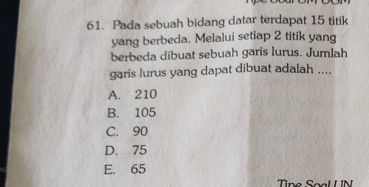 Pada sebuah bidang datar terdapat 15 titik
yang berbeda. Melalui setiap 2 titik yang
berbeda dibuat sebuah garis lurus. Jumlah
garis lurus yang dapat dibuat adalah ....
A. 210
B. 105
C. 90
D. 75
E. 65
Tine Soal UN