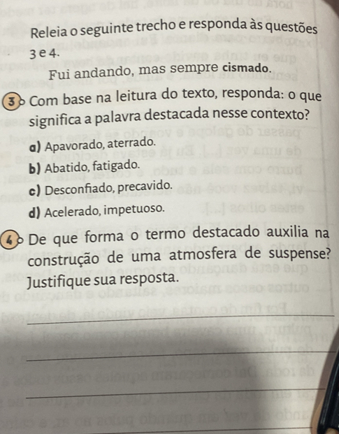 Releia o seguinte trecho e responda às questões
3 e 4.
Fui andando, mas sempre cismado.
3δ Com base na leitura do texto, responda: o que
significa a palavra destacada nesse contexto?
α) Apavorado, aterrado.
b) Abatido, fatigado.
c) Desconfiado, precavido.
d) Acelerado, impetuoso.
46 De que forma o termo destacado auxilia na
construção de uma atmosfera de suspense?
Justifique sua resposta.
_
_
_