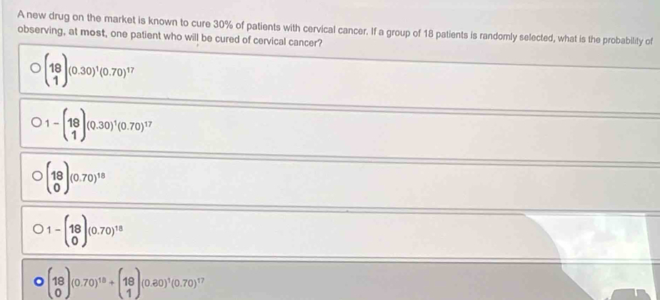 A new drug on the market is known to cure 30% of patients with cervical cancer. If a group of 18 patients is randomly selected, what is the probability of
observing, at most, one patient who will be cured of cervical cancer?
beginpmatrix 18 1endpmatrix (0.30)^1(0.70)^17
bigcirc 1-beginpmatrix 18 1endpmatrix (0.30)^1(0.70)^17
bigcirc beginpmatrix 18 0endpmatrix (0.70)^18
D1-beginpmatrix 18 0endpmatrix (0.70)^18
Obeginpmatrix 18 0endpmatrix (0.70)^18+beginpmatrix 18 1endpmatrix (0.80)^1(0.70)^17