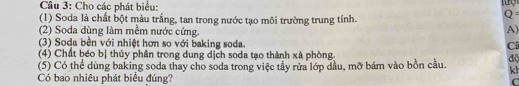 Cho các phát biểu: 
(1) Soda là chất bột màu trắng, tan trong nước tạo môi trường trung tính.
Q=
(2) Soda dùng làm mềm nước cứng. 
A) 
(3) Soda bền với nhiệt hơn so với baking soda. 
Câ 
(4) Chất béo bị thủy phân trong dung dịch soda tạo thành xà phòng. độ 
(5) Có thể dùng baking soda thay cho soda trong việc tầy rửa lớp dầu, mỡ bám vào bồn cầu. 
kh 
Có bao nhiêu phát biểu đúng? C