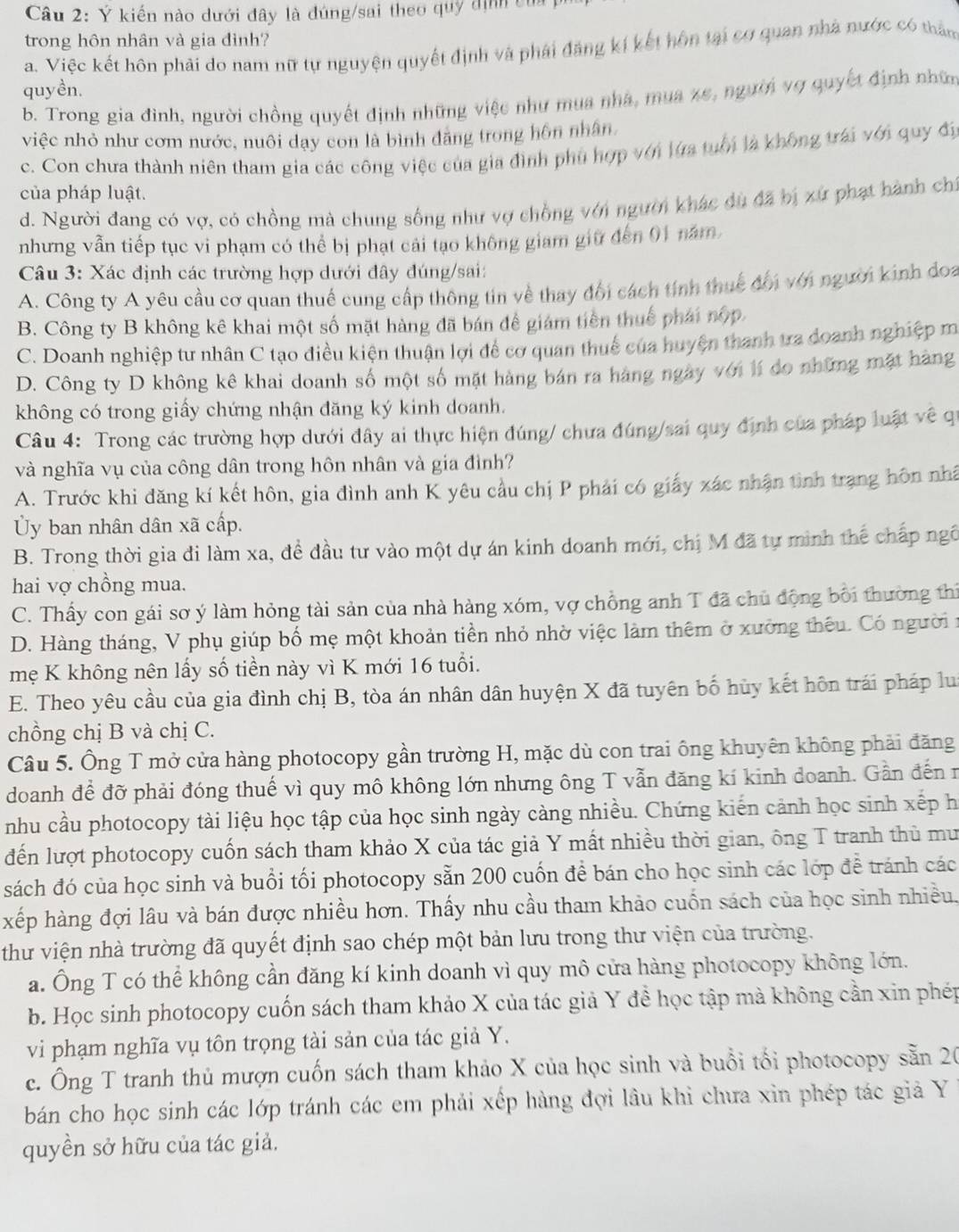 Ý kiến nào dưới đây là đúng/sai theo quý dịnh củ
trong hôn nhân và gia đình?
a. Việc kết hôn phải do nam nữ tự nguyện quyết định và phái đảng kí kết hôn tại cơ quan nhà nước có thăm
quyền.
b. Trong gia đình, người chồng quyết định những việc như mua nhà, mua xe, ngườn vợ quyết định nhữn
việc nhỏ như cơm nước, nuôi dạy con là bình đăng trong hôn nhân,
c. Con chưa thành niên tham gia các công việc của gia đình phủ hợp với lửa tuổi là không trái với quy đị
của pháp luật.
d. Người đang có vợ, có chồng mà chung sống như vợ chồng với người khác dù đã bị xứ phạt hành chí
nhưng vẫn tiếp tục vi phạm có thể bị phạt cải tạo không giam giữ đến 01 năm,
Câu 3: Xác định các trường hợp dưới đây đúng/sai:
A. Công ty A yêu cầu cơ quan thuế cung cấp thông tin về thay đổi cách tính thuế đổi với người kinh đoa
B. Công ty B không kê khai một số mặt hàng đã bán để giám tiền thuế phái nộp.
C. Doanh nghiệp tư nhân C tạo điều kiện thuận lợi để cơ quan thuế của huyện thanh tra doanh nghiệp m
D. Công ty D không kê khai doanh số một số mặt hàng bán ra hàng ngày với lí do những mặt hàng
không có trong giấy chứng nhận đăng ký kinh doanh.
Câu 4: Trong các trường hợp dưới đây ai thực hiện đúng/ chưa đúng/sai quy định của pháp luật về qu
và nghĩa vụ của công dân trong hôn nhân và gia đình?
A. Trước khi đăng kí kết hôn, gia đình anh K yêu cầu chị P phải có giấy xác nhận tinh trạng hôn nhấ
Ủy ban nhân dân xã cấp.
B. Trong thời gia đi làm xa, đề đầu tư vào một dự án kinh doanh mới, chị M đã tự minh thế chấp ngô
hai vợ chồng mua.
C. Thấy con gái sơ ý làm hỏng tài sản của nhà hàng xóm, vợ chồng anh T đã chủ động bối thường thi
D. Hàng tháng, V phụ giúp bố mẹ một khoản tiền nhỏ nhờ việc làm thêm ở xưởng thêu. Có người i
mẹ K không nên lấy số tiền này vì K mới 16 tuổi.
E. Theo yêu cầu của gia đình chị B, tòa án nhân dân huyện X đã tuyên bố hủy kết hôn trái pháp lu
chồng chị B và chị C.
Câu 5. Ông T mở cửa hàng photocopy gần trường H, mặc dù con trai ông khuyên không phải đăng
doanh để đỡ phải đóng thuế vì quy mô không lớn nhưng ông T vẫn đăng kí kinh doanh. Gần đến n
nhu cầu photocopy tài liệu học tập của học sinh ngày càng nhiều. Chứng kiến cảnh học sinh xếp h
đến lượt photocopy cuốn sách tham khảo X của tác giả Y mất nhiều thời gian, ông T tranh thủ mư
sách đó của học sinh và buổi tối photocopy sẵn 200 cuốn để bán cho học sinh các lớp để tránh các
xếp hàng đợi lâu và bán được nhiều hơn. Thấy nhu cầu tham khảo cuốn sách của học sinh nhiều.
thư viện nhà trường đã quyết định sao chép một bản lưu trong thư viện của trường.
a. Ông T có thể không cần đăng kí kinh doanh vì quy mô cửa hàng photocopy không lớn.
b. Học sinh photocopy cuốn sách tham khảo X của tác giả Y đề học tập mà không cần xin phép
vi phạm nghĩa vụ tôn trọng tài sản của tác giả Y.
c. Ông T tranh thủ mượn cuốn sách tham khảo X của học sinh và buổi tối photocopy sẵn 20
bán cho học sinh các lớp tránh các em phải xếp hàng đợi lâu khi chưa xin phép tác giả Y
quyền sở hữu của tác giả.