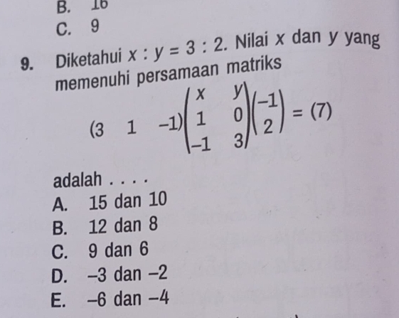 B. 16
C. 9
9. Diketahui x:y=3:2. Nilai x dan y yang
memenuhi persamaan matriks
(3&1&-1)beginpmatrix x&y 1&0 -1&3endpmatrix beginpmatrix -1 2endpmatrix =(7)
adalah . . . .
A. 15 dan 10
B. 12 dan 8
C. 9 dan 6
D. -3 dan -2
E. -6 dan -4