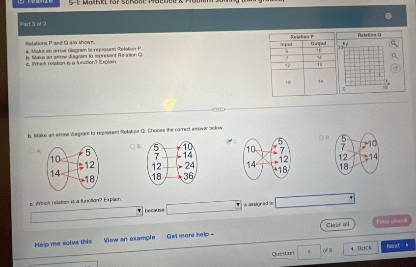 5-1: MathxL for School: Practico & Probiel
Part 3 of 3
Relations P and Q are shown. Relation Q
a. Make an arrow diagram to represent Relation P
b. Make an arrow diagram to represent Relation Q. 0
c. Which relation is a function? Explain.

0 16
b. Make an arrow diagram to represent Relation Q. Choose the correct answer below.
B. C. D
A. 


c. Which relation is a function? Explain.
because is assigned to
Help me solve this View an example Get more help- Clear all
Finzi check
Question 5 of 8 4 Back Noxt