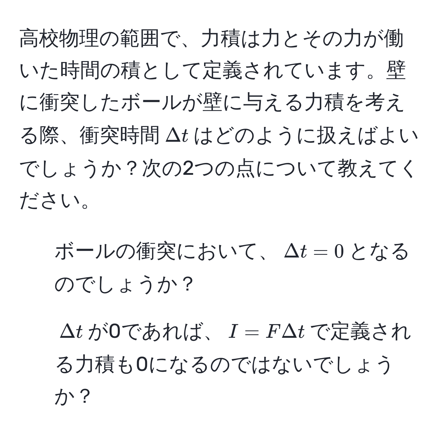 高校物理の範囲で、力積は力とその力が働いた時間の積として定義されています。壁に衝突したボールが壁に与える力積を考える際、衝突時間$Delta t$はどのように扱えばよいでしょうか？次の2つの点について教えてください。  
1. ボールの衝突において、$Delta t=0$となるのでしょうか？  
2. $Delta t$が0であれば、$I=F Delta t$で定義される力積も0になるのではないでしょうか？