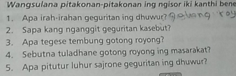 Wangsulana pitakonan-pitakonan ing ngisor iki kanthi bene 
1. Apa irah-irahan geguritan ing dhuwu 
2. Sapa kang nganggit geguritan kasebut? 
3. Apa tegese tembung gotong royong? 
4. Sebutna tuladhane gotong royong ing masarakat? 
5. Apa pitutur luhur sajrone geguritan ing dhuwur?