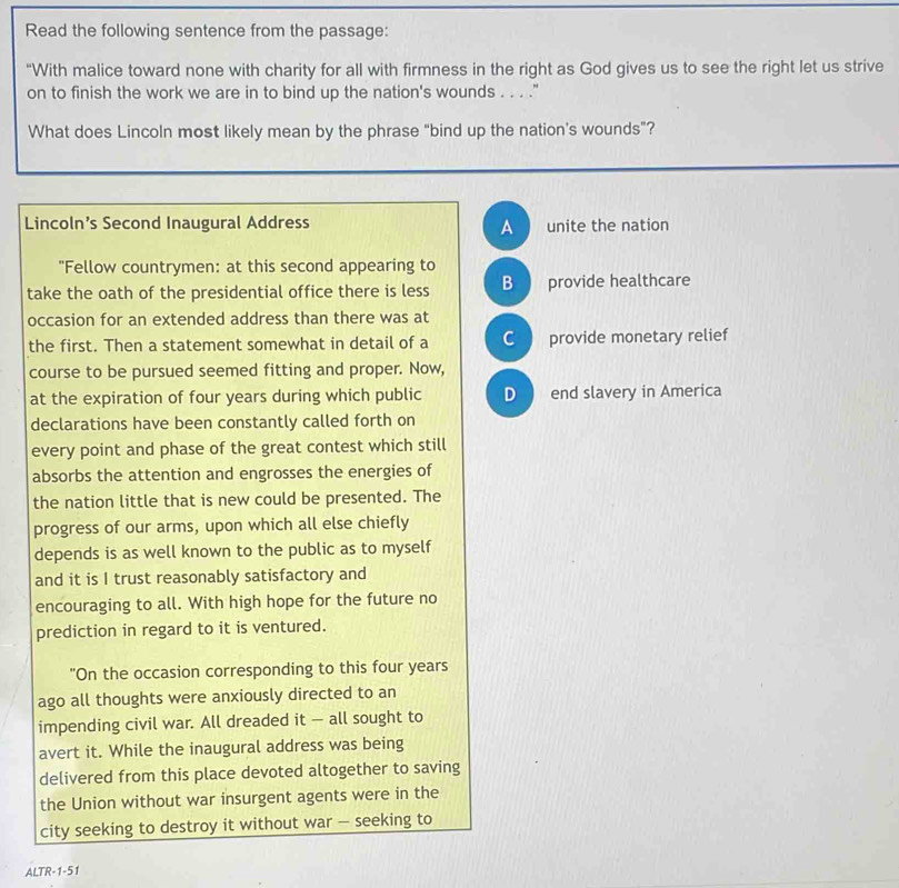 Read the following sentence from the passage:
“With malice toward none with charity for all with firmness in the right as God gives us to see the right let us strive
on to finish the work we are in to bind up the nation's wounds . . . ."
What does Lincoln most likely mean by the phrase “bind up the nation's wounds”?
Lincoln’s Second Inaugural Address A unite the nation
"Fellow countrymen: at this second appearing to
take the oath of the presidential office there is less B provide healthcare
occasion for an extended address than there was at
the first. Then a statement somewhat in detail of a C  provide monetary relief
course to be pursued seemed fitting and proper. Now,
at the expiration of four years during which public D end slavery in America
declarations have been constantly called forth on
every point and phase of the great contest which still
absorbs the attention and engrosses the energies of
the nation little that is new could be presented. The
progress of our arms, upon which all else chiefly
depends is as well known to the public as to myself
and it is I trust reasonably satisfactory and
encouraging to all. With high hope for the future no
prediction in regard to it is ventured.
"On the occasion corresponding to this four years
ago all thoughts were anxiously directed to an
impending civil war. All dreaded it — all sought to
avert it. While the inaugural address was being
delivered from this place devoted altogether to saving
the Union without war insurgent agents were in the
city seeking to destroy it without war - seeking to
ALTR -1-51